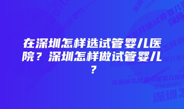 在深圳怎样选试管婴儿医院？深圳怎样做试管婴儿？