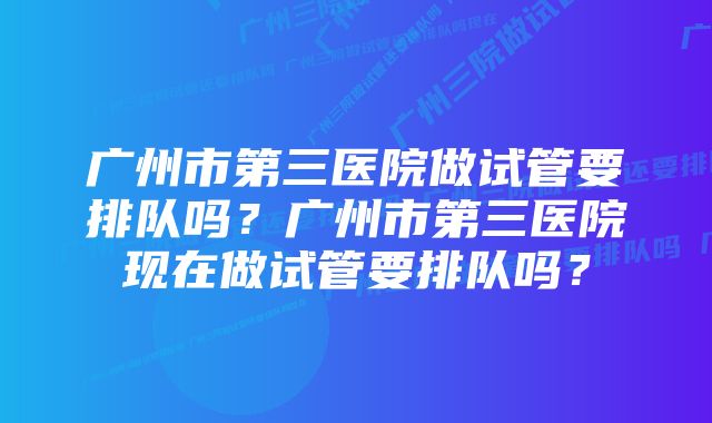 广州市第三医院做试管要排队吗？广州市第三医院现在做试管要排队吗？