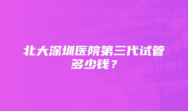 北大深圳医院第三代试管多少钱？