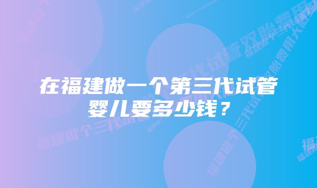 在福建做一个第三代试管婴儿要多少钱？