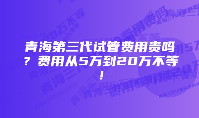 青海第三代试管费用贵吗？费用从5万到20万不等！