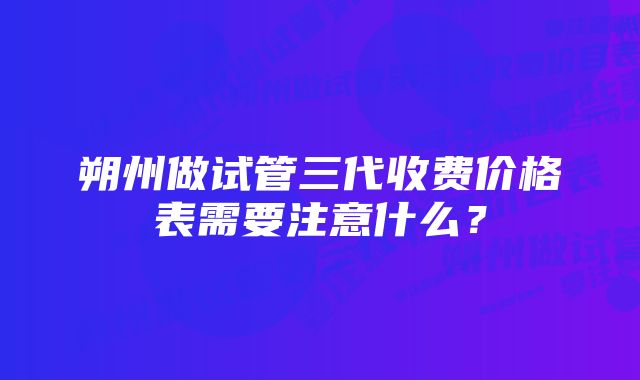 朔州做试管三代收费价格表需要注意什么？