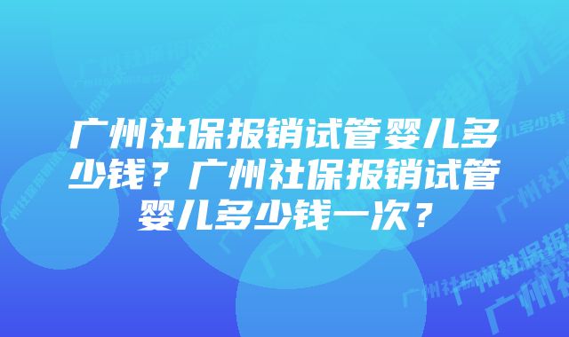 广州社保报销试管婴儿多少钱？广州社保报销试管婴儿多少钱一次？