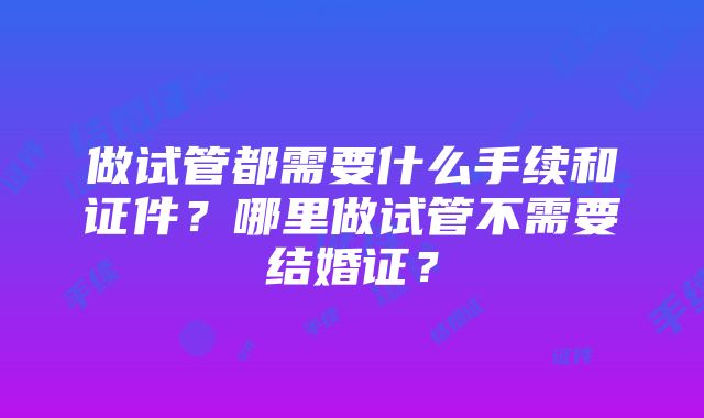 做试管都需要什么手续和证件？哪里做试管不需要结婚证？