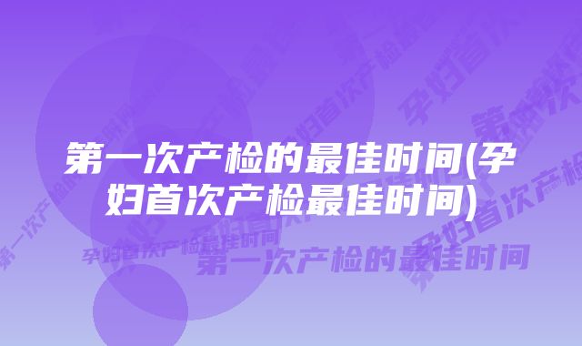 第一次产检的最佳时间(孕妇首次产检最佳时间)