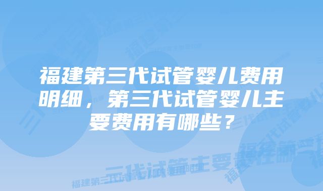 福建第三代试管婴儿费用明细，第三代试管婴儿主要费用有哪些？