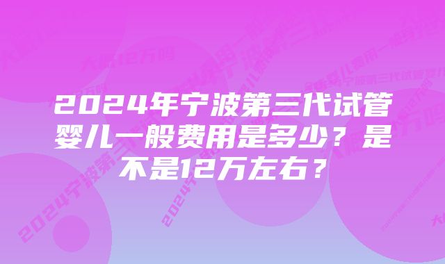 2024年宁波第三代试管婴儿一般费用是多少？是不是12万左右？