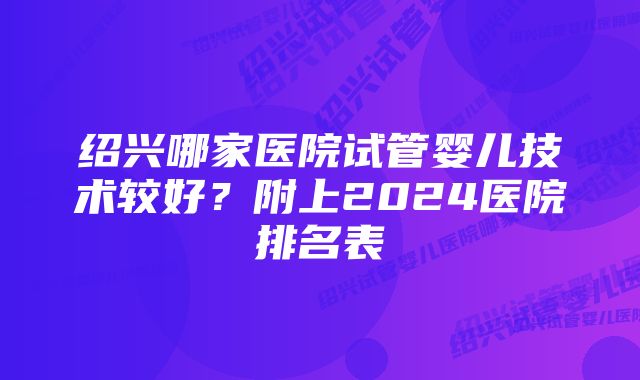 绍兴哪家医院试管婴儿技术较好？附上2024医院排名表