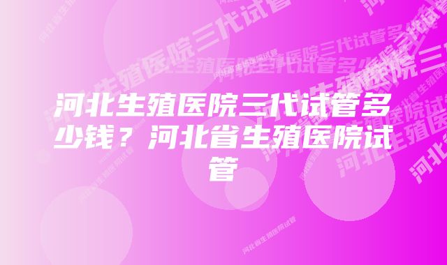 河北生殖医院三代试管多少钱？河北省生殖医院试管