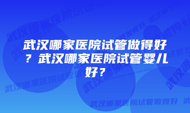 武汉哪家医院试管做得好？武汉哪家医院试管婴儿好？