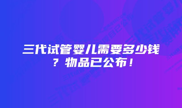 三代试管婴儿需要多少钱？物品已公布！