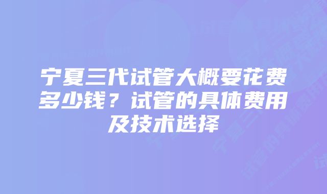 宁夏三代试管大概要花费多少钱？试管的具体费用及技术选择