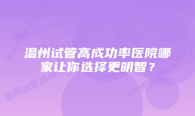 温州试管高成功率医院哪家让你选择更明智？