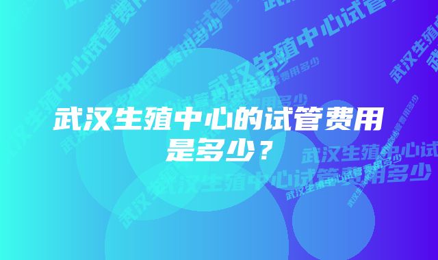 武汉生殖中心的试管费用是多少？