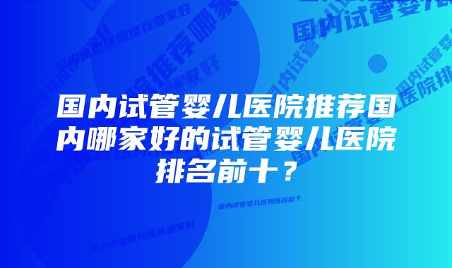 国内试管婴儿医院推荐国内哪家好的试管婴儿医院排名前十？