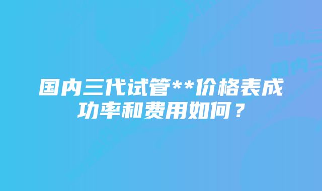 国内三代试管**价格表成功率和费用如何？