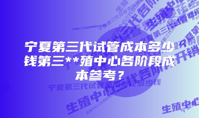 宁夏第三代试管成本多少钱第三**殖中心各阶段成本参考？