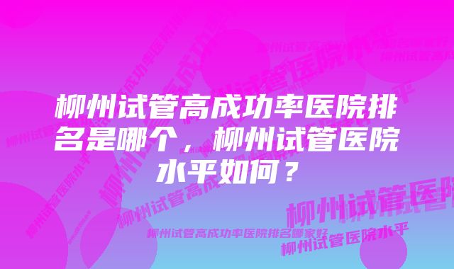 柳州试管高成功率医院排名是哪个，柳州试管医院水平如何？