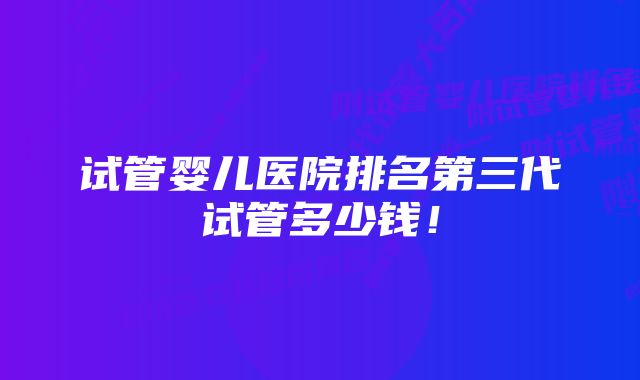 试管婴儿医院排名第三代试管多少钱！