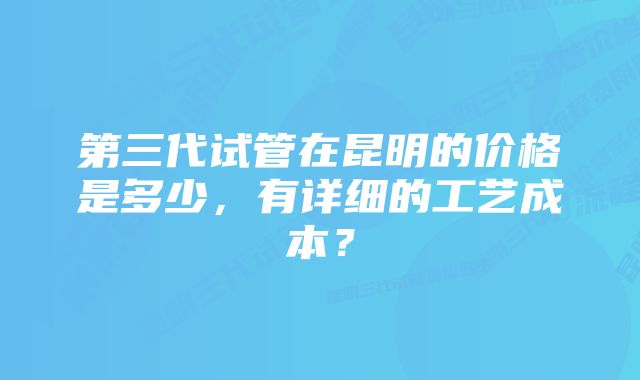 第三代试管在昆明的价格是多少，有详细的工艺成本？