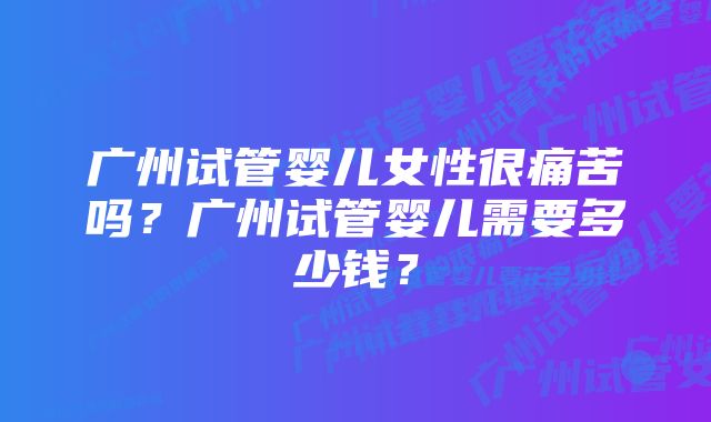 广州试管婴儿女性很痛苦吗？广州试管婴儿需要多少钱？