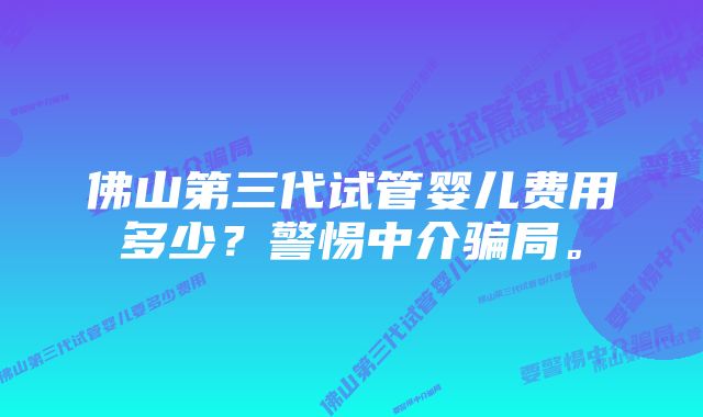 佛山第三代试管婴儿费用多少？警惕中介骗局。