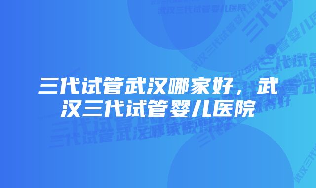 三代试管武汉哪家好，武汉三代试管婴儿医院