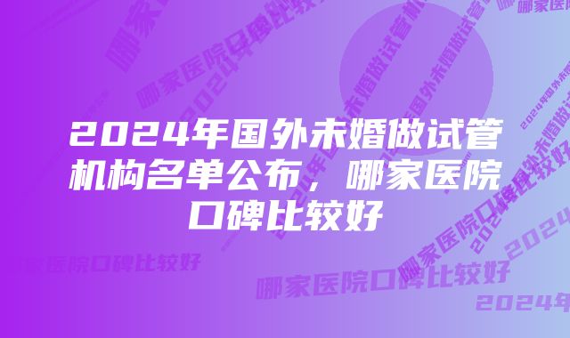 2024年国外未婚做试管机构名单公布，哪家医院口碑比较好