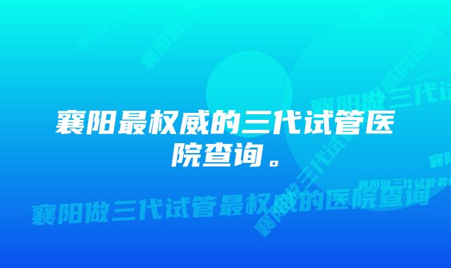 襄阳最权威的三代试管医院查询。