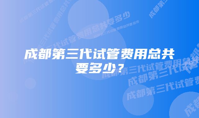 成都第三代试管费用总共要多少？