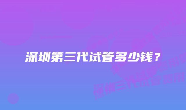 深圳第三代试管多少钱？