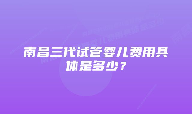 南昌三代试管婴儿费用具体是多少？