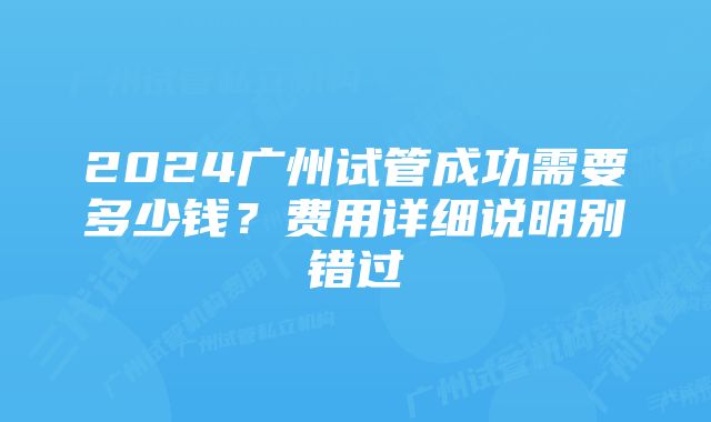 2024广州试管成功需要多少钱？费用详细说明别错过