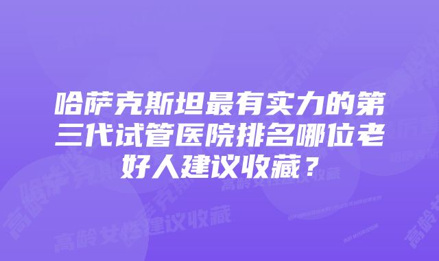 哈萨克斯坦最有实力的第三代试管医院排名哪位老好人建议收藏？