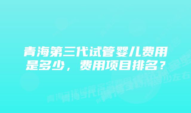 青海第三代试管婴儿费用是多少，费用项目排名？