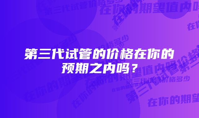 第三代试管的价格在你的预期之内吗？