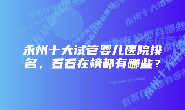 永州十大试管婴儿医院排名，看看在榜都有哪些？