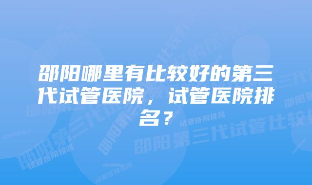 邵阳哪里有比较好的第三代试管医院，试管医院排名？