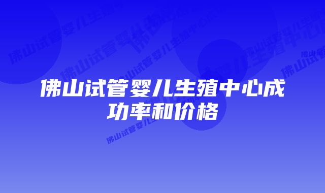 佛山试管婴儿生殖中心成功率和价格