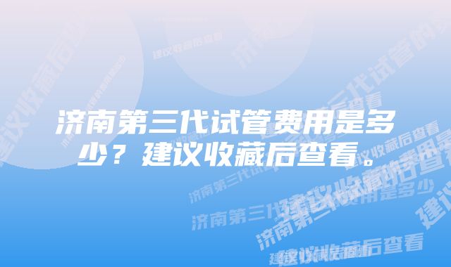 济南第三代试管费用是多少？建议收藏后查看。