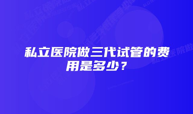 私立医院做三代试管的费用是多少？