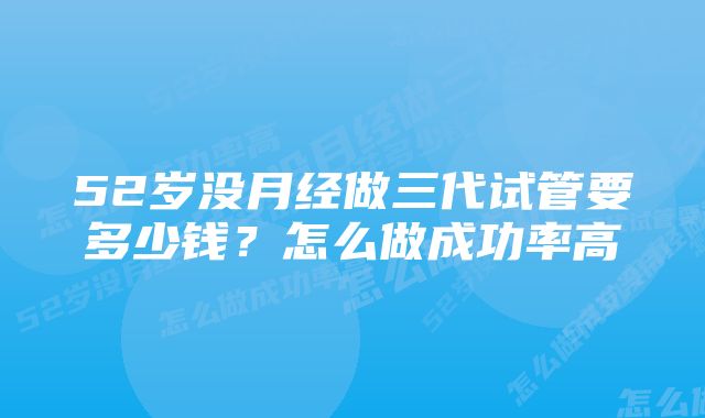 52岁没月经做三代试管要多少钱？怎么做成功率高