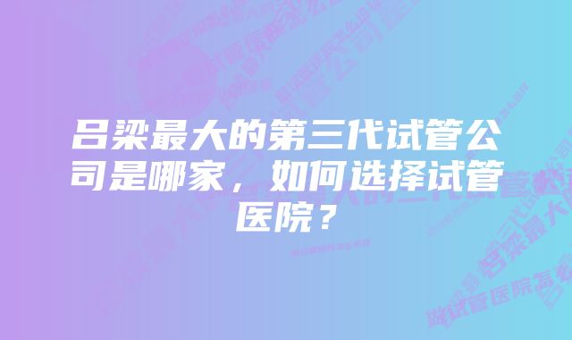 吕梁最大的第三代试管公司是哪家，如何选择试管医院？