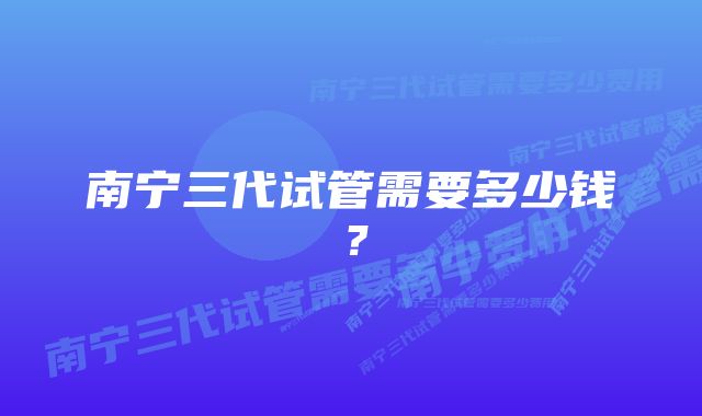 南宁三代试管需要多少钱？