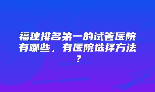 福建排名第一的试管医院有哪些，有医院选择方法？