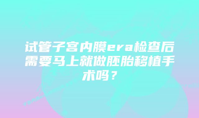 试管子宫内膜era检查后需要马上就做胚胎移植手术吗？