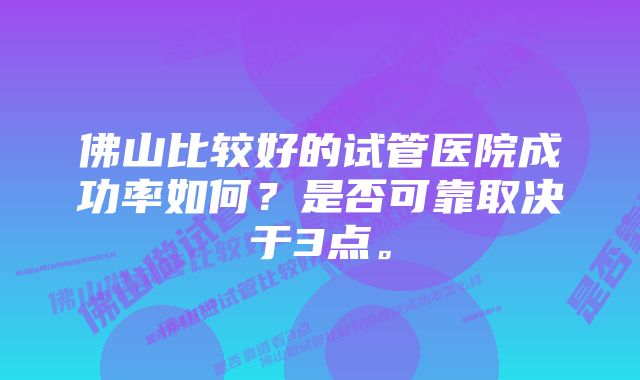 佛山比较好的试管医院成功率如何？是否可靠取决于3点。