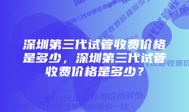 深圳第三代试管收费价格是多少，深圳第三代试管收费价格是多少？