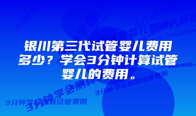 银川第三代试管婴儿费用多少？学会3分钟计算试管婴儿的费用。