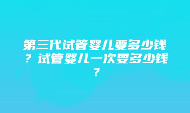 第三代试管婴儿要多少钱？试管婴儿一次要多少钱？